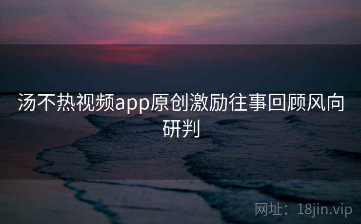 汤不热视频app原创激励往事回顾风向研判
