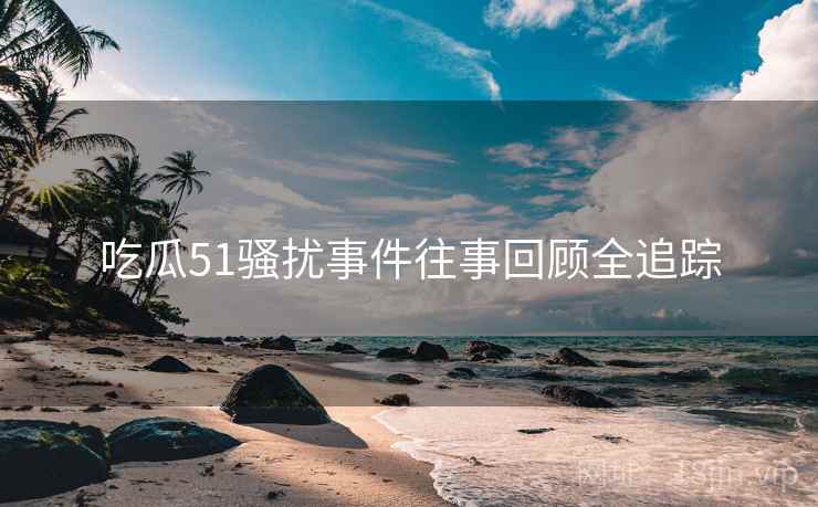 吃瓜51骚扰事件往事回顾全追踪