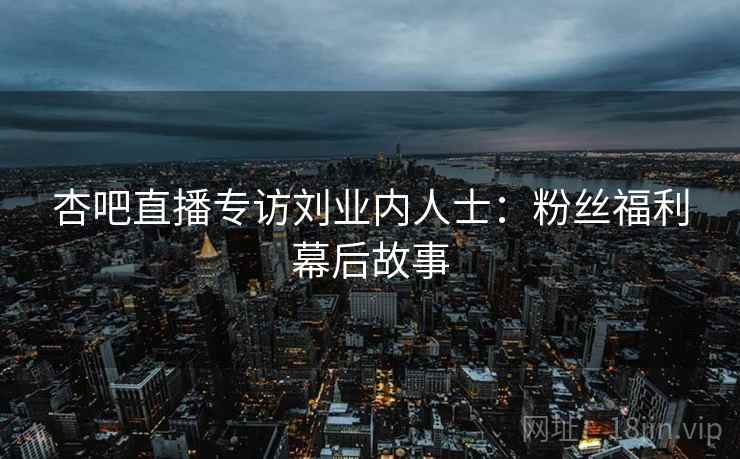 杏吧直播专访刘业内人士：粉丝福利幕后故事