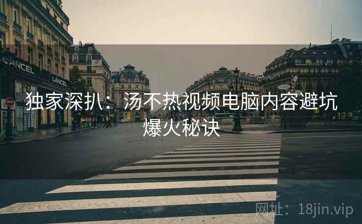 独家深扒：汤不热视频电脑内容避坑爆火秘诀