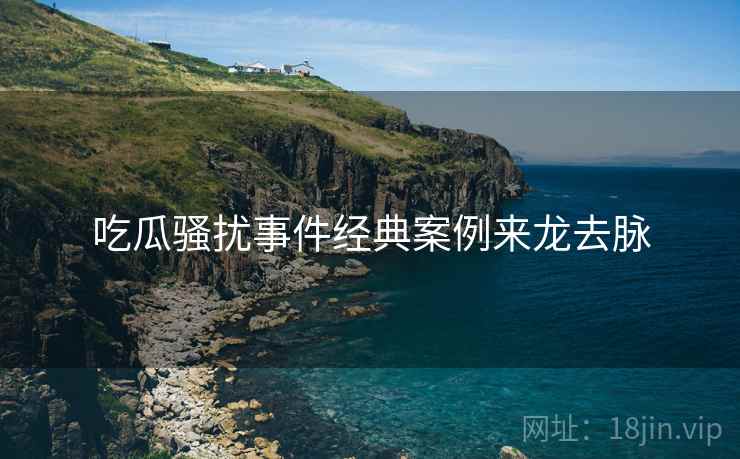 吃瓜骚扰事件经典案例来龙去脉