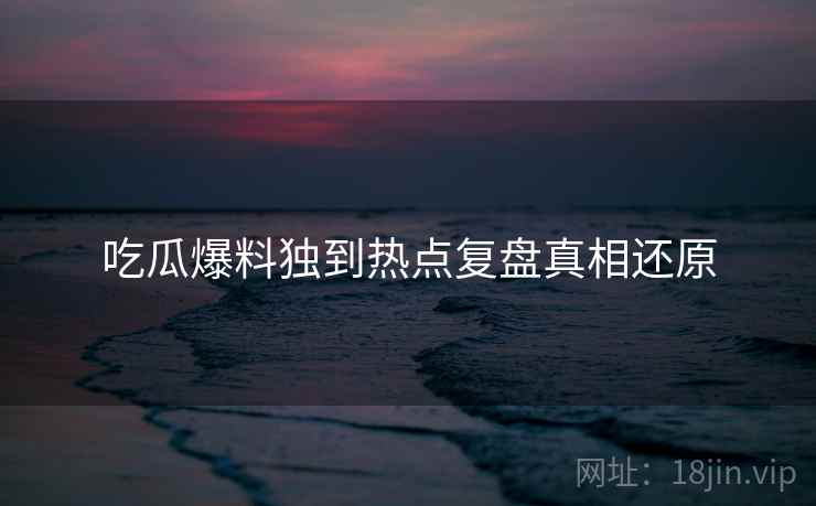 吃瓜爆料独到热点复盘真相还原