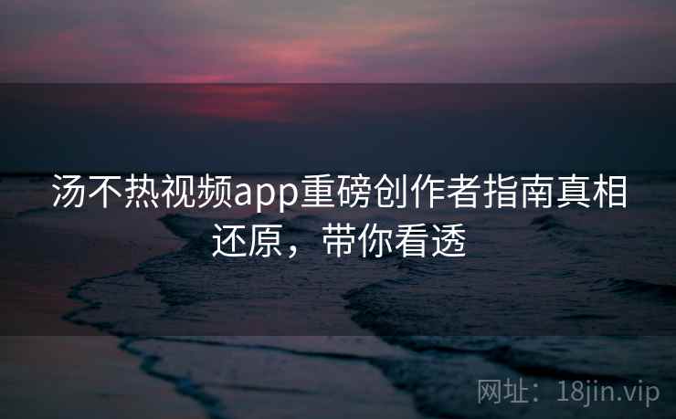 汤不热视频app重磅创作者指南真相还原，带你看透