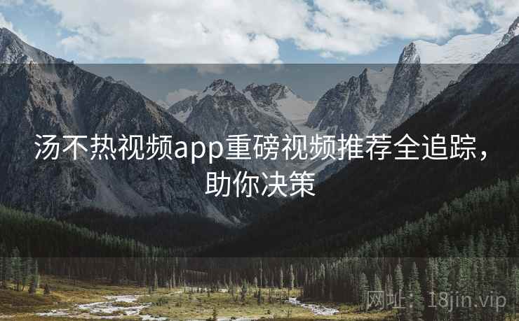 汤不热视频app重磅视频推荐全追踪，助你决策