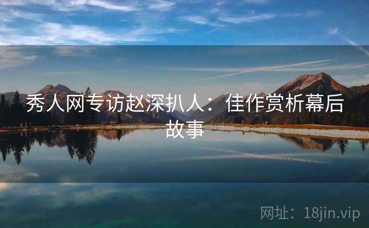 秀人网专访赵深扒人：佳作赏析幕后故事