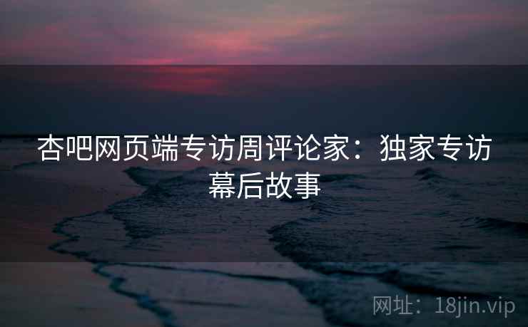 杏吧网页端专访周评论家:独家专访幕后故事