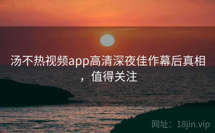 汤不热视频app高清深夜佳作幕后真相,值得关注