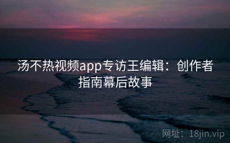 汤不热视频app专访王编辑:创作者指南幕后故事