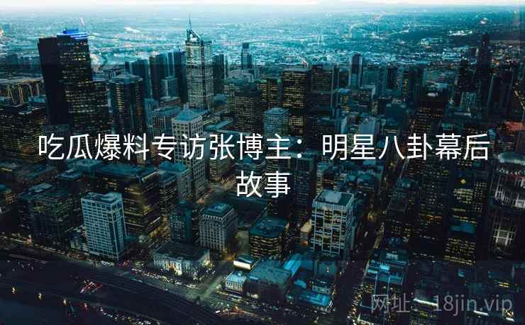 吃瓜爆料专访张博主：明星八卦幕后故事