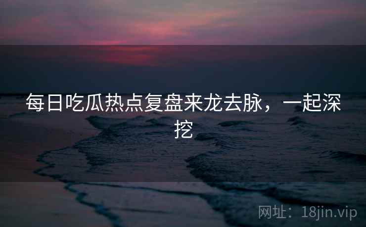 每日吃瓜热点复盘来龙去脉,一起深挖