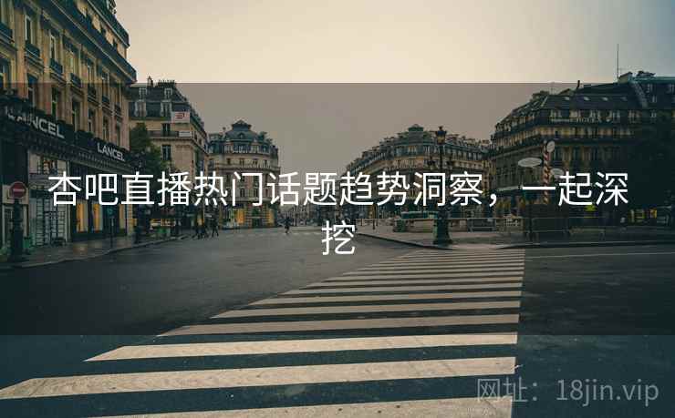 杏吧直播热门话题趋势洞察，一起深挖