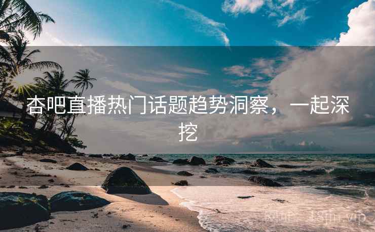 杏吧直播热门话题趋势洞察,一起深挖