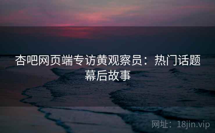 杏吧网页端专访黄观察员:热门话题幕后故事
