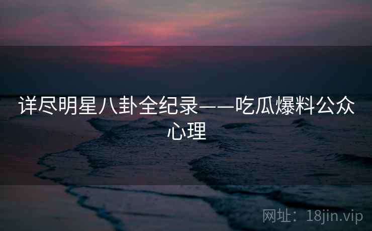 详尽明星八卦全纪录——吃瓜爆料公众心理