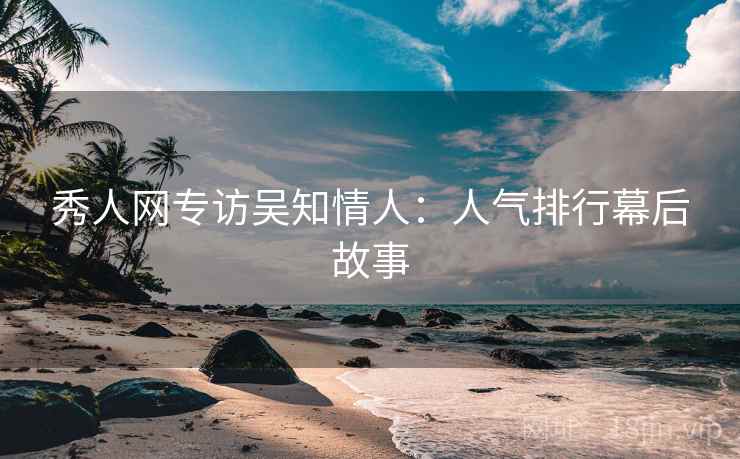 秀人网专访吴知情人:人气排行幕后故事