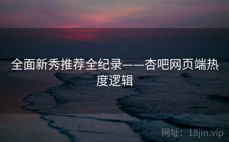 全面新秀推荐全纪录——杏吧网页端热度逻辑